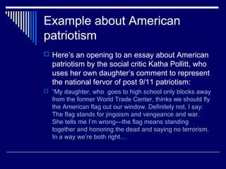 Example about American
patriotism
 Here’s an opening to an essay about American
patriotism by the social critic Katha Pollitt, who
uses her own daughter’s comment to represent
the national fervor of post 9/11 patriotism:
 “My daughter, who goes to high school only blocks away
from the former World Trade Center, thinks we should fly
the American flag out our window. Definitely not, I say:
The flag stands for jingoism and vengeance and war.
She tells me I’m wrong—the flag means standing
together and honoring the dead and saying no terrorism.
In a way we’re both right…
 