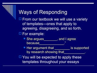 Ways of Responding
 From our textbook we will use a variety
of templates—ones that apply to
agreeing, disagreeing, and so forth.
 For example:
 She argues_______, and I agree
because_____________.”
 Her argument that ________ is supported
by research showing that___________.
 You will be expected to apply these
templates throughout your essays
 