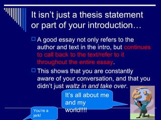 It isn’t just a thesis statement
or part of your introduction…
 A good essay not only refers to the
author and text in the intro, but continues
to call back to the text/refer to it
throughout the entire essay.
 This shows that you are constantly
aware of your conversation, and that you
didn’t just waltz in and take over.
It’s all about me
and my
world!!!!You’re a
jerk!
 