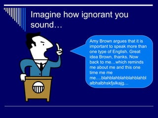 Imagine how ignorant you
sound…
Amy Brown argues that it is
important to speak more than
one type of English. Great
idea Brown, thanks. Now
back to me…which reminds
me about me and this one
time me me
me….blahblahblahblahblahbl
albhalbhskfjslkajg…
 
