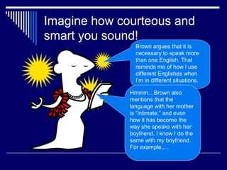 Imagine how courteous and
smart you sound!
Brown argues that it is
necessary to speak more
than one English. That
reminds me of how I use
different Englishes when
I’m in different situations.
For example…
Hmmm…Brown also
mentions that the
language with her mother
is “intimate,” and even
how it has become the
way she speaks with her
boyfriend. I know I do the
same with my boyfriend.
For example,…
 
