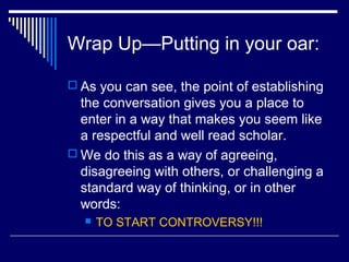 Wrap Up—Putting in your oar:
 As you can see, the point of establishing
the conversation gives you a place to
enter in a way that makes you seem like
a respectful and well read scholar.
 We do this as a way of agreeing,
disagreeing with others, or challenging a
standard way of thinking, or in other
words:
 TO START CONTROVERSY!!!
 