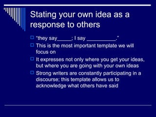 Stating your own idea as a
response to others
 “they say_____; I say __________.”
 This is the most important template we will
focus on
 It expresses not only where you get your ideas,
but where you are going with your own ideas
 Strong writers are constantly participating in a
discourse; this template allows us to
acknowledge what others have said
 