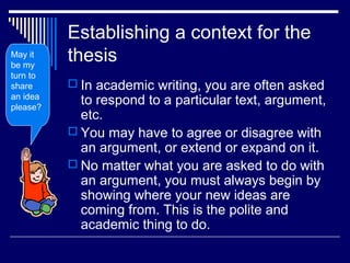 Establishing a context for the
thesis
 In academic writing, you are often asked
to respond to a particular text, argument,
etc.
 You may have to agree or disagree with
an argument, or extend or expand on it.
 No matter what you are asked to do with
an argument, you must always begin by
showing where your new ideas are
coming from. This is the polite and
academic thing to do.
May it
be my
turn to
share
an idea
please?
 