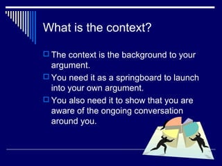 What is the context?
 The context is the background to your
argument.
 You need it as a springboard to launch
into your own argument.
 You also need it to show that you are
aware of the ongoing conversation
around you.
 