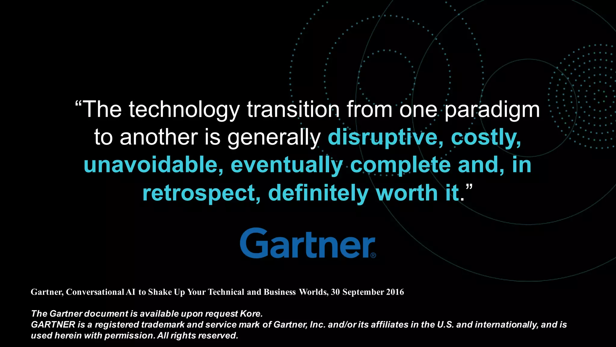 “The technology transition from one paradigm
to another is generally disruptive, costly,
unavoidable, eventually complete and, in
retrospect, definitely worth it.”
Gartner, Conversational AI to Shake Up Your Technical and Business Worlds, 30 September 2016
The Gartner document is available upon request Kore.
GARTNER is a registered trademark and service mark of Gartner, Inc. and/or its affiliates in the U.S. and internationally, and is
used herein with permission. All rights reserved.
 