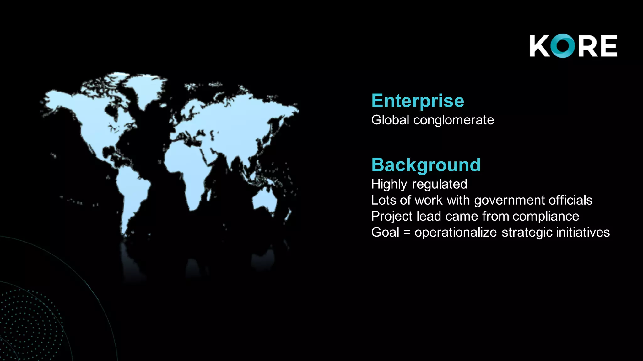 • Background
Enterprise
Global conglomerate
Background
Highly regulated
Lots of work with government officials
Project lead came from compliance
Goal = operationalize strategic initiatives
 