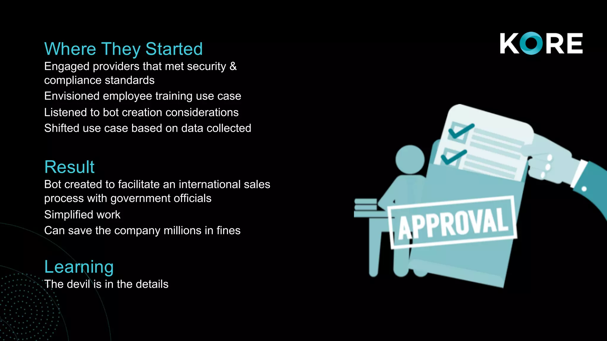 Where They Started
Engaged providers that met security &
compliance standards
Envisioned employee training use case
Listened to bot creation considerations
Shifted use case based on data collected
Result
Bot created to facilitate an international sales
process with government officials
Simplified work
Can save the company millions in fines
Learning
The devil is in the details
 