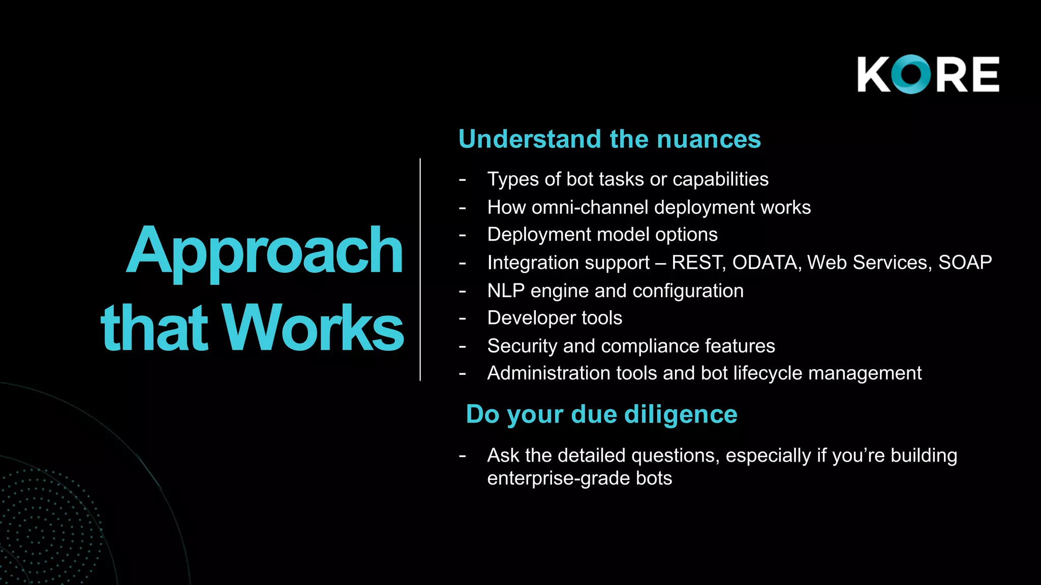 Understand the nuances
- Types of bot tasks or capabilities
- How omni-channel deployment works
- Deployment model options
- Integration support – REST, ODATA, Web Services, SOAP
- NLP engine and configuration
- Developer tools
- Security and compliance features
- Administration tools and bot lifecycle management
Do your due diligence
- Ask the detailed questions, especially if you’re building
enterprise-grade bots
Approach
that Works
 