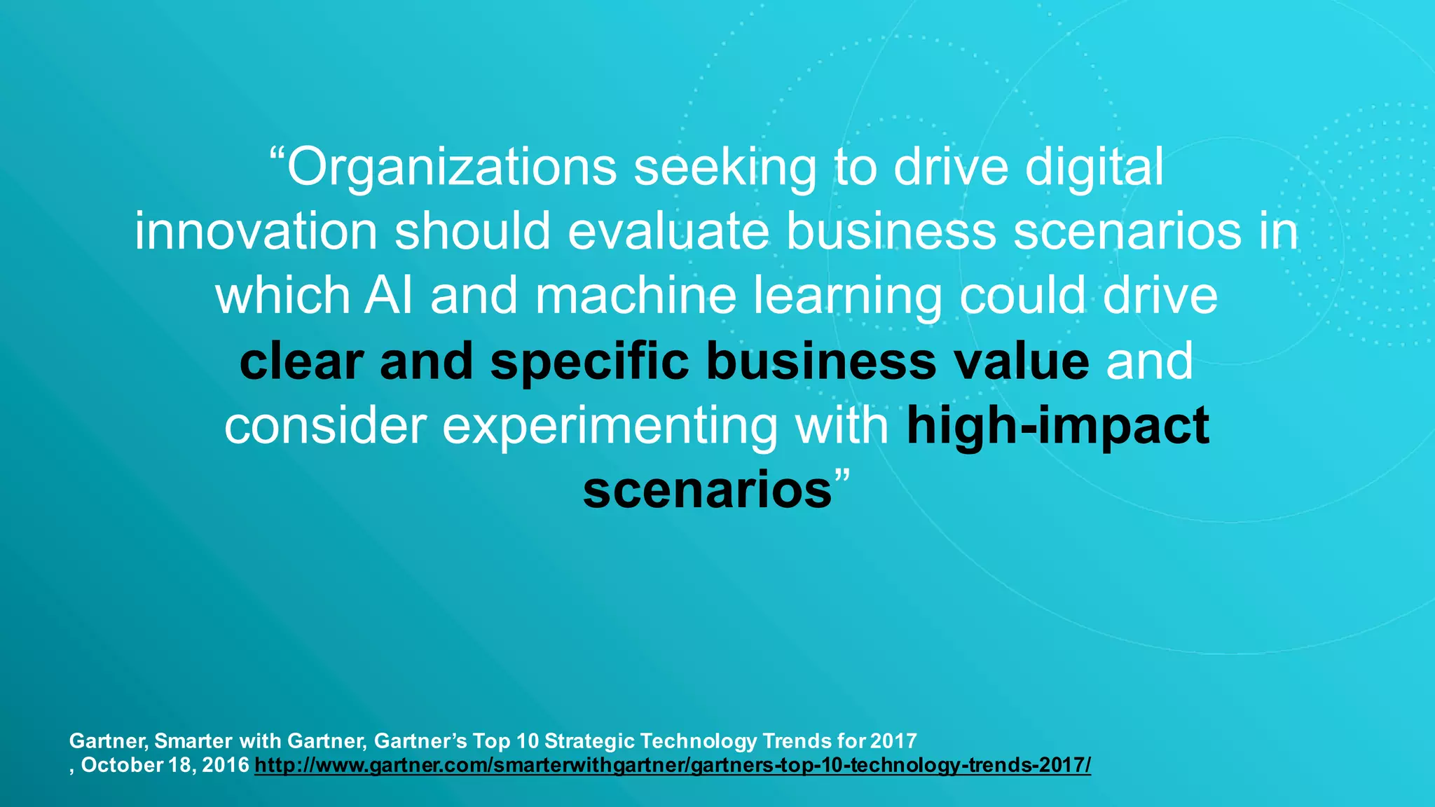 “Organizations seeking to drive digital
innovation should evaluate business scenarios in
which AI and machine learning could drive
clear and specific business value and
consider experimenting with high-impact
scenarios”
Gartner, Smarter with Gartner, Gartner’s Top 10 Strategic Technology Trends for 2017
, October 18, 2016 http://www.gartner.com/smarterwithgartner/gartners-top-10-technology-trends-2017/
 
