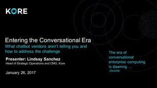 Entering the Conversational Era
What chatbot vendors aren’t telling you and
how to address the challenge
Presenter: Lindsay Sanchez
Head of Strategic Operations and CMO, Kore
January 26, 2017
The era of
conversational
enterprise computing
is dawning …
-Deloitte
 