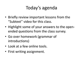 Today’s agenda
• Briefly review important lessons from the
“Subtext” video for this class.
• Highlight some of your answers to the open-
ended questions from the class survey.
• Go over homework (grammar of
introductions)
• Look at a few online tools.
• First writing assignment.
 