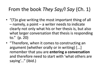 From the book They Say/I Say (Ch. 1)
• “(T)o give writing the most important thing of all
– namely, a point – a writer needs to indicate
clearly not only what his or her thesis is, but also
what larger conversation that thesis is responding
to.” (p. 20)
• “Therefore, when it comes to constructing an
argument (whether orally or in writing) [...]
remember that you are entering a conversation
and therefore need to start with ‘what others are
saying’...” (ibid.)
 