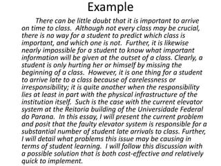 Example
There can be little doubt that it is important to arrive
on time to class. Although not every class may be crucial,
there is no way for a student to predict which class is
important, and which one is not. Further, it is likewise
nearly impossible for a student to know what important
information will be given at the outset of a class. Clearly, a
student is only hurting her or himself by missing the
beginning of a class. However, it is one thing for a student
to arrive late to a class because of carelessness or
irresponsibility; it is quite another when the responsibility
lies at least in part with the physical infrastructure of the
institution itself. Such is the case with the current elevator
system at the Reitoria building of the Universidade Federal
do Parana. In this essay, I will present the current problem
and posit that the faulty elevator system is responsible for a
substantial number of student late arrivals to class. Further,
I will detail what problems this issue may be causing in
terms of student learning. I will follow this discussion with
a possible solution that is both cost-effective and relatively
quick to implement.
 