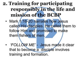 2. Training for participating
responsibly in the life and
mission of the BCBP
• Mark 1:16-20 narrates how Jesus
called His disciples. He called them to
follow Him and promised to make
them fishers of men.
• ‘FOLLOW ME’ - Jesus made it clear
that to become a disciple involves
training and formation.
 