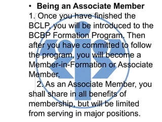 • Being an Associate Member
1. Once you have finished the
BCLP, you will be introduced to the
BCBP Formation Program. Then
after you have committed to follow
the program, you will become a
Member-in-Formation or Associate
Member.
2. As an Associate Member, you
shall share in all benefits of
membership, but will be limited
from serving in major positions.
 