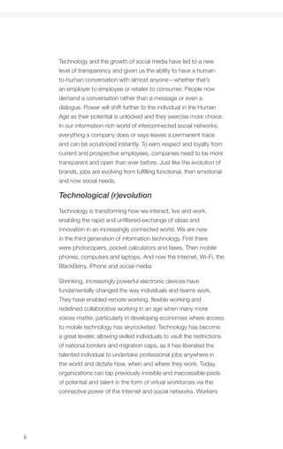 Foreword




    Technology and the growth of social media have led to a new
    level of transparency and given us the ability to have a human-
    to-human conversation with almost anyone—whether that’s
    an employer to employee or retailer to consumer. People now
    demand a conversation rather than a message or even a
    dialogue. Power will shift further to the individual in the Human
    Age as their potential is unlocked and they exercise more choice.
    In our information-rich world of interconnected social networks,
    everything a company does or says leaves a permanent trace
    and can be scrutinized instantly. To earn respect and loyalty from
    current and prospective employees, companies need to be more
    transparent and open than ever before. Just like the evolution of
    brands, jobs are evolving from fulfilling functional, then emotional
    and now social needs.

    Technological (r)evolution
    Technology is transforming how we interact, live and work,
    enabling the rapid and unfiltered exchange of ideas and
    innovation in an increasingly connected world. We are now
    in the third generation of information technology. First there
    were photocopiers, pocket calculators and faxes. Then mobile
    phones, computers and laptops. And now the Internet, Wi-Fi, the
    BlackBerry, iPhone and social media.

    Shrinking, increasingly powerful electronic devices have
    fundamentally changed the way individuals and teams work.
    They have enabled remote working, flexible working and
    redefined collaborative working in an age when many more
    voices matter, particularly in developing economies where access
    to mobile technology has skyrocketed. Technology has become
    a great leveler, allowing skilled individuals to vault the restrictions
    of national borders and migration caps, as it has liberated the
    talented individual to undertake professional jobs anywhere in
    the world and dictate how, when and where they work. Today,
    organizations can tap previously invisible and inaccessible pools
    of potential and talent in the form of virtual workforces via the
    connective power of the Internet and social networks. Workers




8
 
