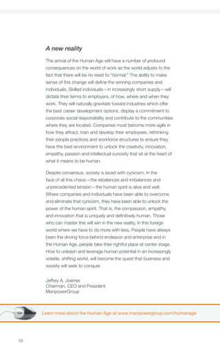 A new reality
      The arrival of the Human Age will have a number of profound
      consequences on the world of work as the world adjusts to the
      fact that there will be no reset to “normal.” The ability to make
      sense of this change will define the winning companies and
      individuals. Skilled individuals—in increasingly short supply—will
      dictate their terms to employers, of how, where and when they
      work. They will naturally gravitate toward industries which offer
      the best career development options, display a commitment to
      corporate social responsibility and contribute to the communities
      where they are located. Companies must become more agile in
      how they attract, train and develop their employees, rethinking
      their people practices and workforce structures to ensure they
      have the best environment to unlock the creativity, innovation,
      empathy, passion and intellectual curiosity that sit at the heart of
      what it means to be human.

      Despite consensus, society is laced with cynicism. In the
      face of all this chaos—the rebalances and imbalances and
      unprecedented tension—the human spirit is alive and well.
      Where companies and individuals have been able to overcome
      and eliminate that cynicism, they have been able to unlock the
      power of the human spirit. That is, the compassion, empathy,
      and innovation that is uniquely and definitively human. Those
      who can master this will win in the new reality, in this foreign
      world where we have to do more with less. People have always
      been the driving force behind endeavor and enterprise and in
      the Human Age, people take their rightful place at center stage.
      How to unleash and leverage human potential in an increasingly
      volatile, shifting world, will become the quest that business and
      society will seek to conquer.


      Jeffrey A. Joerres
      Chairman, CEO and President
      ManpowerGroup



     Learn more about the Human Age at www.manpowergroup.com/humanage




10
 