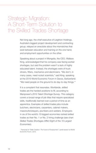 Strategic Migration:
A Short-Term Solution to
the Skilled Trades Shortage
     Not long ago, the chief executive of Leighton Holdings,
     Australia’s biggest project development and contracting
     group, relayed an anecdote about the mismatches that
     exist between education and training on the one hand,
     and employment opportunities on the other.

     Speaking about a project in Mongolia, the CEO, Wallace
     King, acknowledged that his company was facing worker
     shortages, but said the problem wasn’t a lack of highly
     educated talent. Instead, the shortages were of truck
     drivers, fitters, mechanics and electricians. “We don’t, in
     many cases, need rocket scientists,” said King, speaking
     at the 2010 World Economic Forum in Davos, Switzerland.
     “We need people on the ground to do day-to-day things.”1

     It is a complaint that resonates. Worldwide, skilled
     trades are the hardest positions to fill, according to
     Manpower’s 2010 Talent Shortage Survey. This category
     covers a broad range of job titles that require specialized
     skills, traditionally learned over a period of time as an
     apprentice. Examples of skilled trades jobs include
     butchers, electricians, carpenters, cabinet makers,
     masons/bricklayers, plumbers and welders. Employers
     in six of the world’s 10 biggest economies ranked skilled
     trades as their No. 1 or No. 2 hiring challenge (see chart
     Skilled Trades Shortages Afflict Eight of the 10 Largest
     Economies).

     1
      Transcript of “Skills Creation: The Future of Employment,” panel session at World
     Economic Forum, 2010.




12
 