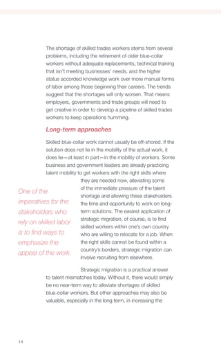 The shortage of skilled trades workers stems from several
            problems, including the retirement of older blue-collar
            workers without adequate replacements, technical training
            that isn’t meeting businesses’ needs, and the higher
            status accorded knowledge work over more manual forms
            of labor among those beginning their careers. The trends
            suggest that the shortages will only worsen. That means
            employers, governments and trade groups will need to
            get creative in order to develop a pipeline of skilled trades
            workers to keep operations humming.

            Long-term approaches

            Skilled blue-collar work cannot usually be off-shored. If the
            solution does not lie in the mobility of the actual work, it
            does lie—at least in part—in the mobility of workers. Some
            business and government leaders are already practicing
            talent mobility to get workers with the right skills where
                             they are needed now, alleviating some
                             of the immediate pressure of the talent
One of the
                             shortage and allowing these stakeholders
imperatives for the          the time and opportunity to work on long-
stakeholders who             term solutions. The easiest application of
                             strategic migration, of course, is to find
rely on skilled labor
                             skilled workers within one’s own country
is to find ways to           who are willing to relocate for a job. When
emphasize the                the right skills cannot be found within a
                             country’s borders, strategic migration can
appeal of the work.
                             involve recruiting from elsewhere.

                            Strategic migration is a practical answer
            to talent mismatches today. Without it, there would simply
            be no near-term way to alleviate shortages of skilled
            blue-collar workers. But other approaches may also be
            valuable, especially in the long term, in increasing the




14
 