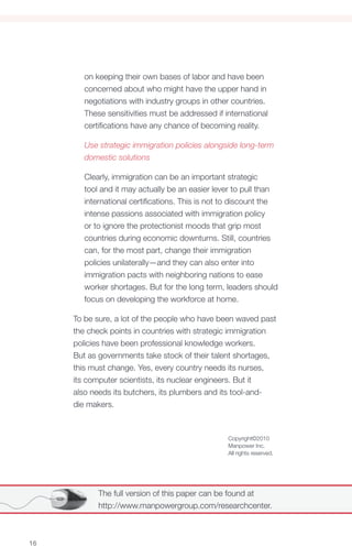 on keeping their own bases of labor and have been
        concerned about who might have the upper hand in
        negotiations with industry groups in other countries.
        These sensitivities must be addressed if international
        certifications have any chance of becoming reality.

        Use strategic immigration policies alongside long-term
        domestic solutions

        Clearly, immigration can be an important strategic
        tool and it may actually be an easier lever to pull than
        international certifications. This is not to discount the
        intense passions associated with immigration policy
        or to ignore the protectionist moods that grip most
        countries during economic downturns. Still, countries
        can, for the most part, change their immigration
        policies unilaterally—and they can also enter into
        immigration pacts with neighboring nations to ease
        worker shortages. But for the long term, leaders should
        focus on developing the workforce at home.

     To be sure, a lot of the people who have been waved past
     the check points in countries with strategic immigration
     policies have been professional knowledge workers.
     But as governments take stock of their talent shortages,
     this must change. Yes, every country needs its nurses,
     its computer scientists, its nuclear engineers. But it
     also needs its butchers, its plumbers and its tool-and-
     die makers.



                                                  Copyright©2010
                                                  Manpower Inc.
                                                  All rights reserved.




            The full version of this paper can be found at
            http://www.manpowergroup.com/researchcenter.



16
 
