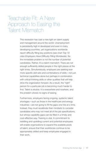 Teachable Fit: A New
Approach to Easing the
Talent Mismatch
     This recession has cast a new light on talent supply
     and management around the world. Unemployment
     is persistently high in developed and even in many
     developing countries, yet organizations worldwide
     report difficulty filling key positions (see chart Top 10
     Jobs Employers Have Difficulty Filling Worldwide). So
     the immediate problem is not the number of potential
     candidates. Rather, it’s a talent mismatch: There are not
     enough sufficiently skilled people in the right places at the
     right times. Simultaneously, employers are seeking ever
     more specific skill sets and combinations of skills—not just
     technical capabilities alone but perhaps in combination
     with critical thinking skills or other qualities that will help
     drive the organization forward. As a result, the “right”
     person for a particular job is becoming much harder to
     find. Talent is elusive. It is everywhere and nowhere, and
     the problem shows no signs of easing.

     Furthermore, employers facing ongoing, systemic talent
     shortages—such as those in the healthcare and energy
     industries—are not going to fill the gaps one hire at a time.
     Instead, they must recalibrate their mindsets to consider
     candidates who may not meet all of the job specifications,
     but whose capability gaps can be filled in a timely and
     cost-effective way. Training is vital. A commitment to
     reskilling and upskilling current and potential employees
     will enable organizations to expand the available pools
     of talent, ensure that their workforces continue to be
     appropriately skilled and keep employees engaged in
     their work.




                                                     Entering the Human Age   |   17
 