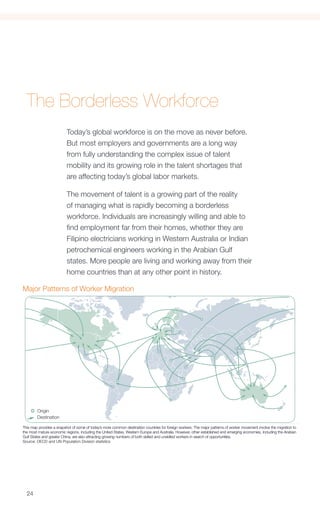 The Borderless Workforce
                          Today’s global workforce is on the move as never before.
                          But most employers and governments are a long way
                          from fully understanding the complex issue of talent
                          mobility and its growing role in the talent shortages that
                          are affecting today’s global labor markets.

                          The movement of talent is a growing part of the reality
                          of managing what is rapidly becoming a borderless
                          workforce. Individuals are increasingly willing and able to
                          find employment far from their homes, whether they are
                          Filipino electricians working in Western Australia or Indian
                          petrochemical engineers working in the Arabian Gulf
                          states. More people are living and working away from their
                          home countries than at any other point in history.

Major Patterns of Worker Migration
Figure 2: Major Patterns of Worker Migration




        Origin
        Destination

This map provides a snapshot of some of today’s more common destination countries for foreign workers. The major patterns of worker movement involve the migration to
the most mature economic regions, including the United States, Western Europe and Australia. However, other established and emerging economies, including the Arabian
Gulf States and greater China, are also attracting growing numbers of both skilled and unskilled workers in search of opportunities.
Source: OECD and UN Population Division statistics


At the same time, workers have far greater access to                                 permitted – despite the protests of business groups
information via the Internet – specifically to job openings                          who want more access to foreign skilled workers.
– plus new online tools that help simplify the steps                                 Japan, too, is known for its rigid approach to handling
required to land new employment. Additionally, the                                   visa applications, to the point where businesses find
proliferation of mobile phones and the sharp drop in                                 alternatives to having to hire from overseas.
  24
calling costs have helped workers maintain strong                                    “Unfortunately, the [immigration] debate is often pre-
social networks with those left behind in their home                                 emptively hijacked by negative, populist slogans, which
 