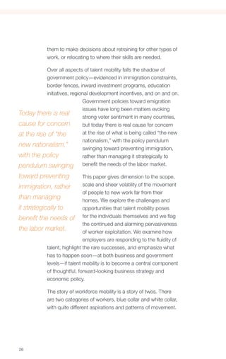 them to make decisions about retraining for other types of
            work, or relocating to where their skills are needed.

           Over all aspects of talent mobility falls the shadow of
           government policy—evidenced in immigration constraints,
           border fences, inward investment programs, education
           initiatives, regional development incentives, and on and on.
                             Government policies toward emigration
                             issues have long been matters evoking
Today there is real
                             strong voter sentiment in many countries,
cause for concern            but today there is real cause for concern
at the rise of “the          at the rise of what is being called “the new
                             nationalism,” with the policy pendulum
new nationalism,”
                             swinging toward preventing immigration,
with the policy              rather than managing it strategically to
pendulum swinging benefit the needs of the labor market.
toward preventing             This paper gives dimension to the scope,
immigration, rather           scale and sheer volatility of the movement
                              of people to new work far from their
than managing                 homes. We explore the challenges and
it strategically to           opportunities that talent mobility poses
benefit the needs of for the individuals themselves and we flag
                              the continued and alarming pervasiveness
the labor market.             of worker exploitation. We examine how
                              employers are responding to the fluidity of
            talent, highlight the rare successes, and emphasize what
            has to happen soon—at both business and government
            levels—if talent mobility is to become a central component
            of thoughtful, forward-looking business strategy and
            economic policy.

            The story of workforce mobility is a story of twos. There
            are two categories of workers, blue collar and white collar,
            with quite different aspirations and patterns of movement.




26
 