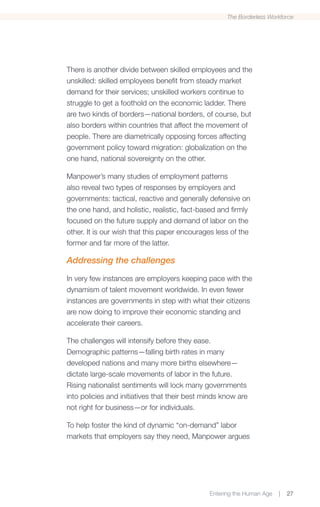 The Borderless Workforce




There is another divide between skilled employees and the
unskilled: skilled employees benefit from steady market
demand for their services; unskilled workers continue to
struggle to get a foothold on the economic ladder. There
are two kinds of borders—national borders, of course, but
also borders within countries that affect the movement of
people. There are diametrically opposing forces affecting
government policy toward migration: globalization on the
one hand, national sovereignty on the other.

Manpower’s many studies of employment patterns
also reveal two types of responses by employers and
governments: tactical, reactive and generally defensive on
the one hand, and holistic, realistic, fact-based and firmly
focused on the future supply and demand of labor on the
other. It is our wish that this paper encourages less of the
former and far more of the latter.

Addressing the challenges

In very few instances are employers keeping pace with the
dynamism of talent movement worldwide. In even fewer
instances are governments in step with what their citizens
are now doing to improve their economic standing and
accelerate their careers.

The challenges will intensify before they ease.
Demographic patterns—falling birth rates in many
developed nations and many more births elsewhere—
dictate large-scale movements of labor in the future.
Rising nationalist sentiments will lock many governments
into policies and initiatives that their best minds know are
not right for business—or for individuals.

To help foster the kind of dynamic “on-demand” labor
markets that employers say they need, Manpower argues




                                               Entering the Human Age   |   27
 