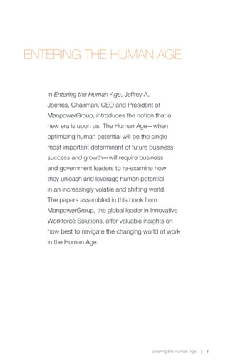 ENTERING THE HUMAN AGE

   In Entering the Human Age, Jeffrey A.
   Joerres, Chairman, CEO and President of
   ManpowerGroup, introduces the notion that a
   new era is upon us. The Human Age—when
   optimizing human potential will be the single
   most important determinant of future business
   success and growth—will require business
   and government leaders to re-examine how
   they unleash and leverage human potential
   in an increasingly volatile and shifting world.
   The papers assembled in this book from
   ManpowerGroup, the global leader in Innovative
   Workforce Solutions, offer valuable insights on
   how best to navigate the changing world of work
   in the Human Age.




                                            Entering the Human Age   |   1
 