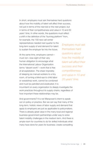 The Borderless Workforce




In short, employers must ask themselves hard questions
about how the mobility of talent will affect their success,
not just in terms of the next bid or the next project, but
in terms of their competitiveness and value in 10 and 20
years’ time. In other words, the questions must reflect
a shift in the definition of the “burning platform” from,
for example, the 150 new call center
representatives needed next quarter to the
long-term supply of and demand for talent
                                                  Employers must ask
to sustain the employer far into the future.      themselves hard
At the same time, employers cannot—
                                              questions about
must not—lose sight of their very             how the mobility of
human obligation to encourage what            talent will affect their
the International Labour Organization
terms “decent work”—work that is free
                                              success and their
of all exploitation. The sheer improbity      competitiveness
of sleeping six manual workers to a tiny      and value in 10 and
room, of turning a blind eye to child labor
or sweatshop work, cannot be condoned
                                              20 years’ time.
and must be patrolled and eradicated. It is
incumbent on every organization to deeply investigate the
work practices throughout its supply chains, regardless of
how important these relationships may be.

And governments? It is not Manpower’s intent to speak
out on policy or practice. But we can say that many of the
long-term, holistic views of labor supply and demand that
apply to employers are just as applicable to policymakers.
There is already great value in the many local and regional
business-government partnerships under way to solve
talent mobility challenges in the medium term. And there is
ample room for countries to do for skilled individuals what
many have done for years for business: create compelling




                                             Entering the Human Age   |   29
 
