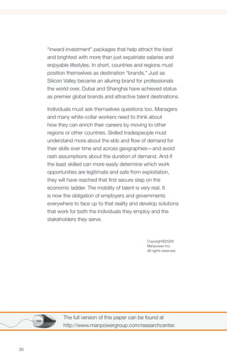 “inward investment” packages that help attract the best
     and brightest with more than just expatriate salaries and
     enjoyable lifestyles. In short, countries and regions must
     position themselves as destination “brands.” Just as
     Silicon Valley became an alluring brand for professionals
     the world over, Dubai and Shanghai have achieved status
     as premier global brands and attractive talent destinations.

     Individuals must ask themselves questions too. Managers
     and many white-collar workers need to think about
     how they can enrich their careers by moving to other
     regions or other countries. Skilled tradespeople must
     understand more about the ebb and flow of demand for
     their skills over time and across geographies—and avoid
     rash assumptions about the duration of demand. And if
     the least skilled can more easily determine which work
     opportunities are legitimate and safe from exploitation,
     they will have reached that first secure step on the
     economic ladder. The mobility of talent is very real. It
     is now the obligation of employers and governments
     everywhere to face up to that reality and develop solutions
     that work for both the individuals they employ and the
     stakeholders they serve.



                                                  Copyright©2008
                                                  Manpower Inc.
                                                  All rights reserved.




            The full version of this paper can be found at
            http://www.manpowergroup.com/researchcenter.



30
 