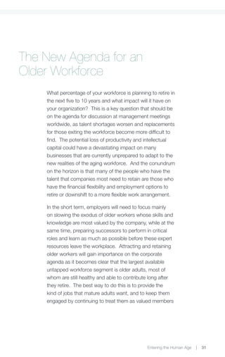 The New Agenda for an
Older Workforce
    What percentage of your workforce is planning to retire in
    the next five to 10 years and what impact will it have on
    your organization? This is a key question that should be
    on the agenda for discussion at management meetings
    worldwide, as talent shortages worsen and replacements
    for those exiting the workforce become more difficult to
    find. The potential loss of productivity and intellectual
    capital could have a devastating impact on many
    businesses that are currently unprepared to adapt to the
    new realities of the aging workforce. And the conundrum
    on the horizon is that many of the people who have the
    talent that companies most need to retain are those who
    have the financial flexibility and employment options to
    retire or downshift to a more flexible work arrangement.

    In the short term, employers will need to focus mainly
    on slowing the exodus of older workers whose skills and
    knowledge are most valued by the company, while at the
    same time, preparing successors to perform in critical
    roles and learn as much as possible before these expert
    resources leave the workplace. Attracting and retaining
    older workers will gain importance on the corporate
    agenda as it becomes clear that the largest available
    untapped workforce segment is older adults, most of
    whom are still healthy and able to contribute long after
    they retire. The best way to do this is to provide the
    kind of jobs that mature adults want, and to keep them
    engaged by continuing to treat them as valued members




                                                 Entering the Human Age   |   31
 