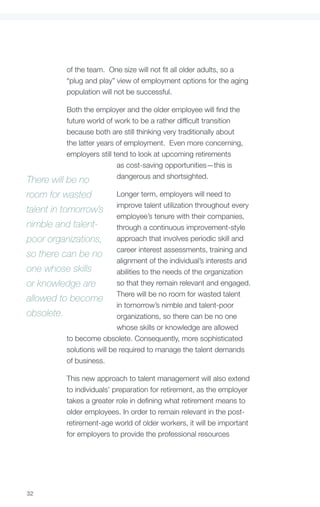 of the team. One size will not fit all older adults, so a
            “plug and play” view of employment options for the aging
            population will not be successful.

            Both the employer and the older employee will find the
            future world of work to be a rather difficult transition
            because both are still thinking very traditionally about
            the latter years of employment. Even more concerning,
            employers still tend to look at upcoming retirements
                             as cost-saving opportunities—this is
                             dangerous and shortsighted.
There will be no
room for wasted              Longer term, employers will need to

talent in tomorrow’s improve talent utilization throughout every
                             employee’s tenure with their companies,
nimble and talent-           through a continuous improvement-style
poor organizations, approach that involves periodic skill and
so there can be no career interest assessments, training and
                             alignment of the individual’s interests and
one whose skills             abilities to the needs of the organization
or knowledge are             so that they remain relevant and engaged.

allowed to become There will be no room for wasted talent
                             in tomorrow’s nimble and talent-poor
obsolete.                    organizations, so there can be no one
                             whose skills or knowledge are allowed
            to become obsolete. Consequently, more sophisticated
            solutions will be required to manage the talent demands
            of business.

            This new approach to talent management will also extend
            to individuals’ preparation for retirement, as the employer
            takes a greater role in defining what retirement means to
            older employees. In order to remain relevant in the post-
            retirement-age world of older workers, it will be important
            for employers to provide the professional resources




32
 