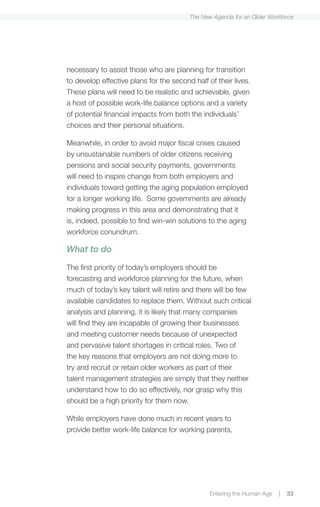 The New Agenda for an Older Workforce




necessary to assist those who are planning for transition
to develop effective plans for the second half of their lives.
These plans will need to be realistic and achievable, given
a host of possible work-life balance options and a variety
of potential financial impacts from both the individuals’
choices and their personal situations.

Meanwhile, in order to avoid major fiscal crises caused
by unsustainable numbers of older citizens receiving
pensions and social security payments, governments
will need to inspire change from both employers and
individuals toward getting the aging population employed
for a longer working life. Some governments are already
making progress in this area and demonstrating that it
is, indeed, possible to find win-win solutions to the aging
workforce conundrum.

What to do

The first priority of today’s employers should be
forecasting and workforce planning for the future, when
much of today’s key talent will retire and there will be few
available candidates to replace them. Without such critical
analysis and planning, it is likely that many companies
will find they are incapable of growing their businesses
and meeting customer needs because of unexpected
and pervasive talent shortages in critical roles. Two of
the key reasons that employers are not doing more to
try and recruit or retain older workers as part of their
talent management strategies are simply that they neither
understand how to do so effectively, nor grasp why this
should be a high priority for them now.

While employers have done much in recent years to
provide better work-life balance for working parents,




                                                Entering the Human Age   |   33
 