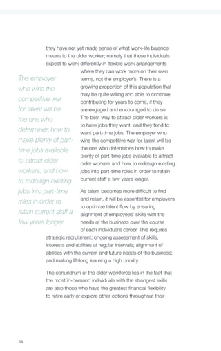 they have not yet made sense of what work-life balance
           means to the older worker; namely that these individuals
           expect to work differently in flexible work arrangements
                          where they can work more on their own
The employer              terms, not the employer’s. There is a
who wins the              growing proportion of this population that
                          may be quite willing and able to continue
competitive war           contributing for years to come, if they
for talent will be        are engaged and encouraged to do so.
the one who               The best way to attract older workers is
                          to have jobs they want, and they tend to
determines how to         want part-time jobs. The employer who
make plenty of part- wins the competitive war for talent will be
time jobs available       the one who determines how to make
                          plenty of part-time jobs available to attract
to attract older          older workers and how to redesign existing
workers, and how          jobs into part-time roles in order to retain
to redesign existing current staff a few years longer.
jobs into part-time          As talent becomes more difficult to find
                             and retain, it will be essential for employers
roles in order to
                             to optimize talent flow by ensuring
retain current staff a alignment of employees’ skills with the
few years longer.            needs of the business over the course
                             of each individual’s career. This requires
           strategic recruitment; ongoing assessment of skills,
           interests and abilities at regular intervals; alignment of
           abilities with the current and future needs of the business;
           and making lifelong learning a high priority.

             The conundrum of the older workforce lies in the fact that
             the most in-demand individuals with the strongest skills
             are also those who have the greatest financial flexibility
             to retire early or explore other options throughout their




34
 