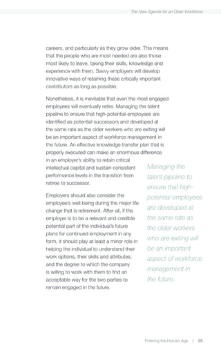 The New Agenda for an Older Workforce




careers, and particularly as they grow older. This means
that the people who are most needed are also those
most likely to leave, taking their skills, knowledge and
experience with them. Savvy employers will develop
innovative ways of retaining these critically important
contributors as long as possible.

Nonetheless, it is inevitable that even the most engaged
employees will eventually retire. Managing the talent
pipeline to ensure that high-potential employees are
identified as potential successors and developed at
the same rate as the older workers who are exiting will
be an important aspect of workforce management in
the future. An effective knowledge transfer plan that is
properly executed can make an enormous difference
in an employer’s ability to retain critical
intellectual capital and sustain consistent     Managing the
performance levels in the transition from       talent pipeline      to
retiree to successor.
                                                 ensure that high-
Employers should also consider the               potential employees
employee’s well being during the major life
change that is retirement. After all, if the
                                                 are developed at
employer is to be a relevant and credible        the same rate as
potential part of the individual’s future        the older workers
plans for continued employment in any
form, it should play at least a minor role in
                                                 who are exiting will
helping the individual to understand their       be an important
work options, their skills and attributes,       aspect of workforce
and the degree to which the company
is willing to work with them to find an
                                                 management in
acceptable way for the two parties to            the future.
remain engaged in the future.




                                                Entering the Human Age    |   35
 