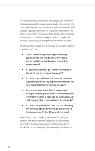 The employer should consider providing a pre-retirement
     decision process for employees as part of the company’s
     career development or employee assistance services. This
     process, typically delivered via a qualified consultant, will
     assist employees in deciding if they possess the personal
     motivation to continue working, as well as gauge their
     financial, psychological and physical readiness to retire.

     As part of this process, the employee will need to explore
     questions such as:

       •	   Have I been taking advantage of training
            opportunities in order to ensure my skills
            are up to date so that I remain relevant to
            my employer?

       •	   If I continue working, do I want to continue in
            the same role or try something new?

       •	   If I retire now, do I have the financial means to
            support myself and my dependents through my
            (and their) potential remaining lifespan?

       •	   If, at some point in the future, something
            changes and my government- or employer-paid
            retirement income is reduced or eliminated, can
            I still pay my bills or would I need to get a job?

       •	   If I retire completely and then run out of money,
            will my skills still be sufficient to enable me to
            find employment 10 or 20 years from now?

     Meanwhile, many national governments’ funding for
     pension and social security programs is projected to
     fall short of the financial requirements because there
     simply will be too many people receiving funds from the




36
 