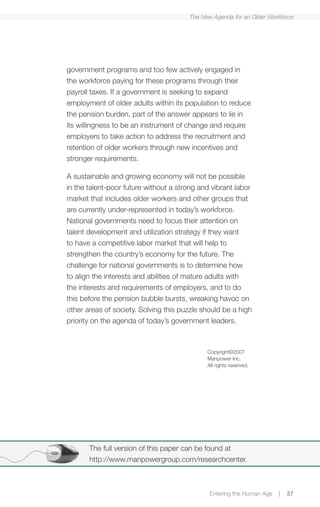 The New Agenda for an Older Workforce




government programs and too few actively engaged in
the workforce paying for these programs through their
payroll taxes. If a government is seeking to expand
employment of older adults within its population to reduce
the pension burden, part of the answer appears to lie in
its willingness to be an instrument of change and require
employers to take action to address the recruitment and
retention of older workers through new incentives and
stronger requirements.

A sustainable and growing economy will not be possible
in the talent-poor future without a strong and vibrant labor
market that includes older workers and other groups that
are currently under-represented in today’s workforce.
National governments need to focus their attention on
talent development and utilization strategy if they want
to have a competitive labor market that will help to
strengthen the country’s economy for the future. The
challenge for national governments is to determine how
to align the interests and abilities of mature adults with
the interests and requirements of employers, and to do
this before the pension bubble bursts, wreaking havoc on
other areas of society. Solving this puzzle should be a high
priority on the agenda of today’s government leaders.



                                             Copyright©2007
                                             Manpower Inc.
                                             All rights reserved.




       The full version of this paper can be found at
       http://www.manpowergroup.com/researchcenter.



                                              Entering the Human Age   |   37
 