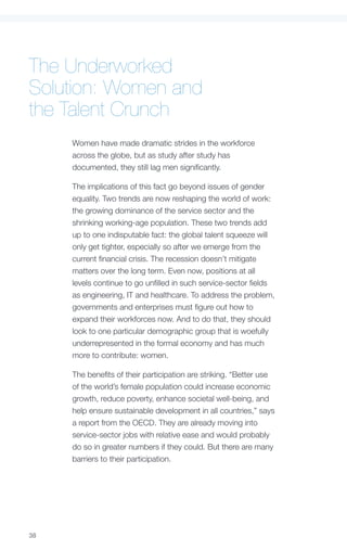 The Underworked
Solution: Women and
the Talent Crunch
     Women have made dramatic strides in the workforce
     across the globe, but as study after study has
     documented, they still lag men significantly.

     The implications of this fact go beyond issues of gender
     equality. Two trends are now reshaping the world of work:
     the growing dominance of the service sector and the
     shrinking working-age population. These two trends add
     up to one indisputable fact: the global talent squeeze will
     only get tighter, especially so after we emerge from the
     current financial crisis. The recession doesn’t mitigate
     matters over the long term. Even now, positions at all
     levels continue to go unfilled in such service-sector fields
     as engineering, IT and healthcare. To address the problem,
     governments and enterprises must figure out how to
     expand their workforces now. And to do that, they should
     look to one particular demographic group that is woefully
     underrepresented in the formal economy and has much
     more to contribute: women.

     The benefits of their participation are striking. “Better use
     of the world’s female population could increase economic
     growth, reduce poverty, enhance societal well-being, and
     help ensure sustainable development in all countries,” says
     a report from the OECD. They are already moving into
     service-sector jobs with relative ease and would probably
     do so in greater numbers if they could. But there are many
     barriers to their participation.




38
 