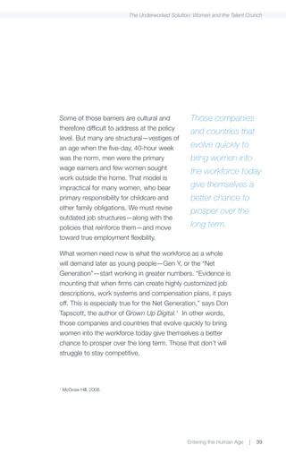 The Underworked Solution: Women and the Talent Crunch




Some of those barriers are cultural and          Those companies
therefore difficult to address at the policy
                                                 and countries that
level. But many are structural—vestiges of
an age when the five-day, 40-hour week           evolve quickly to
was the norm, men were the primary               bring women into
wage earners and few women sought
                                                 the workforce today
work outside the home. That model is
impractical for many women, who bear             give themselves a
primary responsibility for childcare and         better chance to
other family obligations. We must revise
                                                 prosper over the
outdated job structures—along with the
policies that reinforce them—and move            long term.
toward true employment flexibility.

What women need now is what the workforce as a whole
will demand later as young people—Gen Y, or the “Net
Generation”—start working in greater numbers. “Evidence is
mounting that when firms can create highly customized job
descriptions, work systems and compensation plans, it pays
off. This is especially true for the Net Generation,” says Don
Tapscott, the author of Grown Up Digital.1 In other words,
those companies and countries that evolve quickly to bring
women into the workforce today give themselves a better
chance to prosper over the long term. Those that don’t will
struggle to stay competitive.




1
    McGraw Hill, 2008.




                                                Entering the Human Age   |   39
 