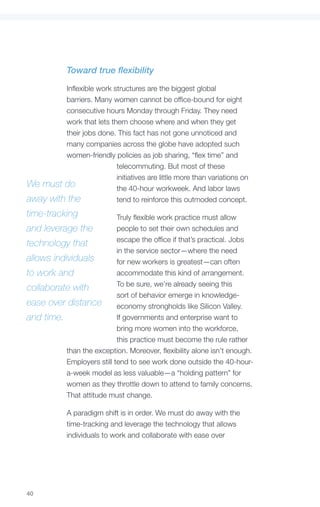 Toward true flexibility

         Inflexible work structures are the biggest global
         barriers. Many women cannot be office-bound for eight
         consecutive hours Monday through Friday. They need
         work that lets them choose where and when they get
         their jobs done. This fact has not gone unnoticed and
         many companies across the globe have adopted such
         women-friendly policies as job sharing, “flex time” and
                          telecommuting. But most of these
                          initiatives are little more than variations on
We must do                the 40-hour workweek. And labor laws
away with the             tend to reinforce this outmoded concept.
time-tracking               Truly flexible work practice must allow
and leverage the            people to set their own schedules and
                            escape the office if that’s practical. Jobs
technology that
                            in the service sector—where the need
allows individuals          for new workers is greatest—can often
to work and                 accommodate this kind of arrangement.
                            To be sure, we’re already seeing this
collaborate with
                            sort of behavior emerge in knowledge-
ease over distance          economy strongholds like Silicon Valley.
and time.                   If governments and enterprise want to
                            bring more women into the workforce,
                            this practice must become the rule rather
           than the exception. Moreover, flexibility alone isn’t enough.
           Employers still tend to see work done outside the 40-hour-
           a-week model as less valuable—a “holding pattern” for
           women as they throttle down to attend to family concerns.
           That attitude must change.

            A paradigm shift is in order. We must do away with the
            time-tracking and leverage the technology that allows
            individuals to work and collaborate with ease over




40
 