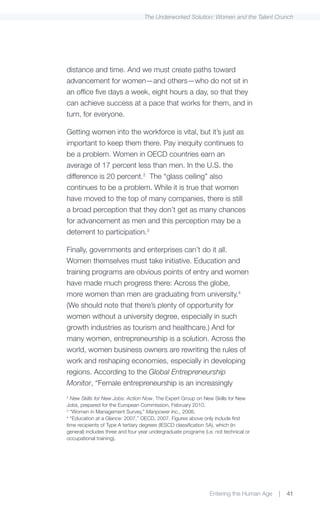 The Underworked Solution: Women and the Talent Crunch




distance and time. And we must create paths toward
advancement for women—and others—who do not sit in
an office five days a week, eight hours a day, so that they
can achieve success at a pace that works for them, and in
turn, for everyone.

Getting women into the workforce is vital, but it’s just as
important to keep them there. Pay inequity continues to
be a problem. Women in OECD countries earn an
average of 17 percent less than men. In the U.S. the
difference is 20 percent.2 The “glass ceiling” also
continues to be a problem. While it is true that women
have moved to the top of many companies, there is still
a broad perception that they don’t get as many chances
for advancement as men and this perception may be a
deterrent to participation.3

Finally, governments and enterprises can’t do it all.
Women themselves must take initiative. Education and
training programs are obvious points of entry and women
have made much progress there: Across the globe,
more women than men are graduating from university.4
(We should note that there’s plenty of opportunity for
women without a university degree, especially in such
growth industries as tourism and healthcare.) And for
many women, entrepreneurship is a solution. Across the
world, women business owners are rewriting the rules of
work and reshaping economies, especially in developing
regions. According to the Global Entrepreneurship
Monitor, “Female entrepreneurship is an increasingly
2
  New Skills for New Jobs: Action Now, The Expert Group on New Skills for New
Jobs, prepared for the European Commission, February 2010.
3
  “Women in Management Survey,” Manpower Inc., 2008.
4
  “Education at a Glance: 2007,” OECD, 2007. Figures above only include first
time recipients of Type A tertiary degrees (IESCD classification 5A), which (in
general) includes three and four year undergraduate programs (i.e. not technical or
occupational training).




                                                                Entering the Human Age   |   41
 