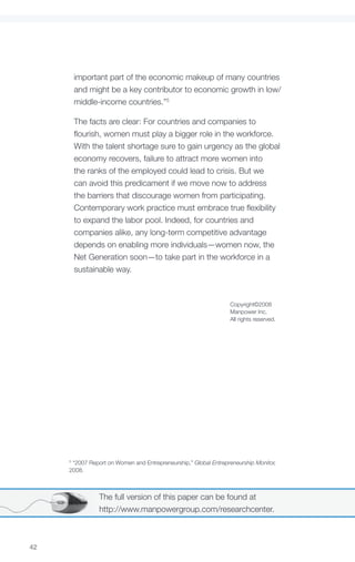 important part of the economic makeup of many countries
         and might be a key contributor to economic growth in low/
         middle-income countries.”5

         The facts are clear: For countries and companies to
         flourish, women must play a bigger role in the workforce.
         With the talent shortage sure to gain urgency as the global
         economy recovers, failure to attract more women into
         the ranks of the employed could lead to crisis. But we
         can avoid this predicament if we move now to address
         the barriers that discourage women from participating.
         Contemporary work practice must embrace true flexibility
         to expand the labor pool. Indeed, for countries and
         companies alike, any long-term competitive advantage
         depends on enabling more individuals—women now, the
         Net Generation soon—to take part in the workforce in a
         sustainable way.



                                                                 Copyright©2008
                                                                 Manpower Inc.
                                                                 All rights reserved.




     5
      “2007 Report on Women and Entrepreneurship,” Global Entrepreneurship Monitor,
     2008.



                The full version of this paper can be found at
                http://www.manpowergroup.com/researchcenter.



42
 