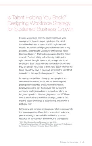 Is Talent Holding You Back?
Designing Workforce Strategy
for Sustained Business Growth
     Even as we emerge from the global recession, with
     unemployment continuing at high levels, the talent
     that drives business success is still in high demand.
     Indeed, 31 percent of employers worldwide can’t fill key
     positions, according to Manpower’s fifth annual Talent
     Shortage Survey.1 That finding suggests that the “talent
     mismatch”—the inability to find the right skills in the
     right place at the right time—is a looming threat to all
     employers. Even those who are comfortable with where
     they are at right now need to think hard about whether the
     talent plans they have in place will generate the talent that
     is needed in this rapidly changing world of work.

     Increasing competition, changing demographics and
     demands from individuals as well as technology are
     placing unprecedented pressures on businesses.
     Employers need to ask themselves “Do our current
     workforce strategies and plans support our plans for
     long-term growth in this changing environment?” Given
     how dramatically the world has changed, and the fact
     that the speed of change is accelerating, the answer is
     probably “no.”

     In this new and complex environment, talent is increasingly
     the key competitive differentiator. In less than a decade,
     people with high-demand skills will be the scarcest
     resource for companies.2 Even now, the talent gap is
     1
       2010 Talent Shortage Survey, Manpower Inc., May 2010.
     2
       “Creating People Advantage in Times of Crisis: How to Address HR Challenges in
     the Recession,” The Boston Consulting Group, March 2009.




                                                                   Entering the Human Age   |   43
 
