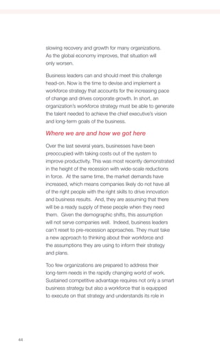 slowing recovery and growth for many organizations.
     As the global economy improves, that situation will
     only worsen.

     Business leaders can and should meet this challenge
     head-on. Now is the time to devise and implement a
     workforce strategy that accounts for the increasing pace
     of change and drives corporate growth. In short, an
     organization’s workforce strategy must be able to generate
     the talent needed to achieve the chief executive’s vision
     and long-term goals of the business.

     Where we are and how we got here

     Over the last several years, businesses have been
     preoccupied with taking costs out of the system to
     improve productivity. This was most recently demonstrated
     in the height of the recession with wide-scale reductions
     in force. At the same time, the market demands have
     increased, which means companies likely do not have all
     of the right people with the right skills to drive innovation
     and business results. And, they are assuming that there
     will be a ready supply of these people when they need
     them. Given the demographic shifts, this assumption
     will not serve companies well. Indeed, business leaders
     can’t reset to pre-recession approaches. They must take
     a new approach to thinking about their workforce and
     the assumptions they are using to inform their strategy
     and plans.

     Too few organizations are prepared to address their
     long-term needs in the rapidly changing world of work.
     Sustained competitive advantage requires not only a smart
     business strategy but also a workforce that is equipped
     to execute on that strategy and understands its role in




44
 