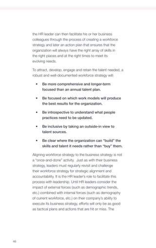 the HR leader can then facilitate his or her business
     colleagues through the process of creating a workforce
     strategy and later an action plan that ensures that the
     organization will always have the right array of skills in
     the right places and at the right times to meet its
     evolving needs.

     To attract, develop, engage and retain the talent needed, a
     robust and well-documented workforce strategy will:

       •	   Be more comprehensive and longer-term
            focused than an annual talent plan.

       •	   Be focused on which work models will produce
            the best results for the organization.

       •	   Be introspective to understand what people
            practices need to be updated.

       •	   Be inclusive by taking an outside-in view to
            talent sources.

       •	   Be clear where the organization can “build” the
            skills and talent it needs rather than “buy” them.

     Aligning workforce strategy to the business strategy is not
     a “once-and-done” activity. Just as with their business
     strategy, leaders must regularly revisit and challenge
     their workforce strategy for strategic alignment and
     accountability. It is the HR leader’s role to facilitate this
     process with leadership. Until HR leaders consider the
     impact of external forces (such as demographic trends,
     etc.) combined with internal forces (such as demography
     of current workforce, etc.) on their company’s ability to
     execute its business strategy, efforts will only be as good
     as tactical plans and actions that are hit or miss. The




46
 
