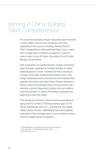 Winning In China: Building
Talent Competitiveness
     For over three decades, foreign companies have flourished
     in China. Many Fortune 500 companies now have
     operations in the country, including: General Electric,
     AT&T, General Motors, Microsoft and Pepsi Cola. In April
     2010, foreign direct investment surged 24.7 percent
     year-on-year to over $7 billion, according to the Chinese
     Ministry of Commerce.1

     With a reputation as “golden brands,” foreign companies
     have long been regarded by Chinese workers as highly
     desirable places to work. However, all that is starting to
     change. In the wake of the recent financial crisis, many
     foreign companies have cut production and reduced their
     payrolls; some have even shut down Chinese operations.
     Recent unrest and industrial action among workers also
     indicates a pool of disgruntled workers who are seeking
     improved benefits.2 It seems that foreign companies are
     beginning to lose their allure.

     This comes at a bad time; China’s working population is
     aging and the number of Chinese workers ages 15-19
     will fall dramatically after 2011, according to the United
     States Census Bureau.3 Maintaining their talent pipeline,
     particularly at the manager level, is now a business critical
     issue for foreign-owned companies.



     1
       Chinese Ministry of Commerce (http://www.mofcom.gov.cn)
     2
       “The next China,” The Economist, 29 July 2010.
     3
       The Economist, op. cit.




48
 