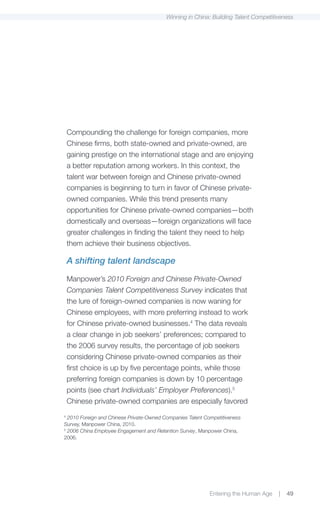 Winning in China: Building Talent Competitiveness




    Compounding the challenge for foreign companies, more
    Chinese firms, both state-owned and private-owned, are
    gaining prestige on the international stage and are enjoying
    a better reputation among workers. In this context, the
    talent war between foreign and Chinese private-owned
    companies is beginning to turn in favor of Chinese private-
    owned companies. While this trend presents many
    opportunities for Chinese private-owned companies—both
    domestically and overseas—foreign organizations will face
    greater challenges in finding the talent they need to help
    them achieve their business objectives.

    A shifting talent landscape

    Manpower’s 2010 Foreign and Chinese Private-Owned
    Companies Talent Competitiveness Survey indicates that
    the lure of foreign-owned companies is now waning for
    Chinese employees, with more preferring instead to work
    for Chinese private-owned businesses.4 The data reveals
    a clear change in job seekers’ preferences; compared to
    the 2006 survey results, the percentage of job seekers
    considering Chinese private-owned companies as their
    first choice is up by five percentage points, while those
    preferring foreign companies is down by 10 percentage
    points (see chart Individuals’ Employer Preferences).5
    Chinese private-owned companies are especially favored
4
  2010 Foreign and Chinese Private-Owned Companies Talent Competitiveness
Survey, Manpower China, 2010.
5
  2006 China Employee Engagement and Retention Survey, Manpower China,
2006.




                                                            Entering the Human Age   |   49
 