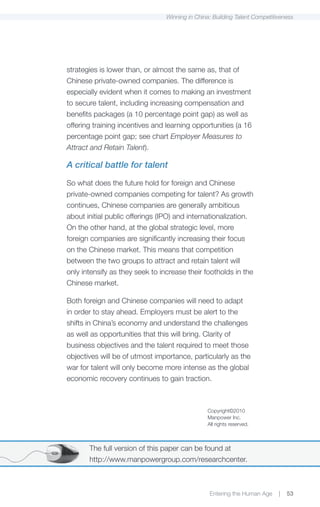 Winning in China: Building Talent Competitiveness




strategies is lower than, or almost the same as, that of
Chinese private-owned companies. The difference is
especially evident when it comes to making an investment
to secure talent, including increasing compensation and
benefits packages (a 10 percentage point gap) as well as
offering training incentives and learning opportunities (a 16
percentage point gap; see chart Employer Measures to
Attract and Retain Talent).

A critical battle for talent

So what does the future hold for foreign and Chinese
private-owned companies competing for talent? As growth
continues, Chinese companies are generally ambitious
about initial public offerings (IPO) and internationalization.
On the other hand, at the global strategic level, more
foreign companies are significantly increasing their focus
on the Chinese market. This means that competition
between the two groups to attract and retain talent will
only intensify as they seek to increase their footholds in the
Chinese market.

Both foreign and Chinese companies will need to adapt
in order to stay ahead. Employers must be alert to the
shifts in China’s economy and understand the challenges
as well as opportunities that this will bring. Clarity of
business objectives and the talent required to meet those
objectives will be of utmost importance, particularly as the
war for talent will only become more intense as the global
economic recovery continues to gain traction.



                                                Copyright©2010
                                                Manpower Inc.
                                                All rights reserved.



       The full version of this paper can be found at
       http://www.manpowergroup.com/researchcenter.



                                                 Entering the Human Age     |   53
 